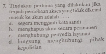 Tindakan pertama yang dilakukan jika
terjadi percobaan akses yang tidak dikenal
masuk ke akun adalah . . . .
a. segera mengganti kata sandi
b. menghapus akun secara permanen
c. menghubungi penyedia layanan
d. langsung menghubungi pihak
kepolisian