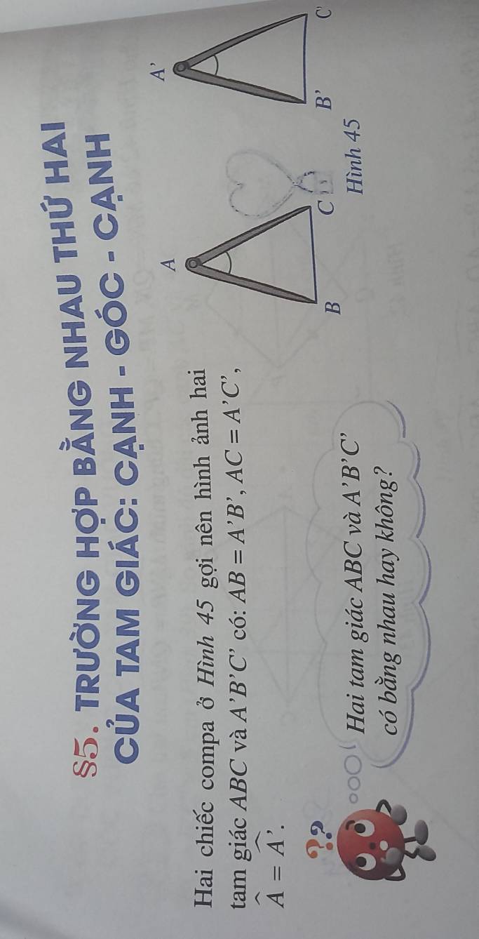 §5. TRưỜNG HợP BẢNG NHAU THỨ HAI
CủA TAM GIÁC: CẠNH - GÓC - CẠNH
Hai chiếc compa ở Hình 45 gợi nên hình ảnh hai
tam giác ABC và A'B'C' có: AB=A'B',AC=A'C',
widehat A=widehat A.
Hai tam giác ABC và A'B'C' Hình 45
có bằng nhau hay không?