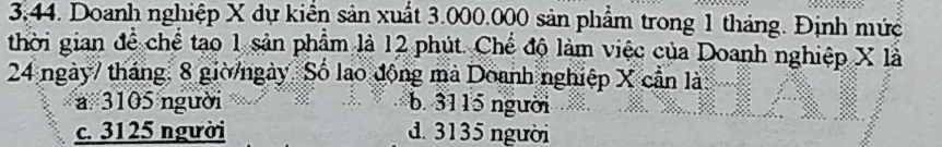 3:44. Doanh nghiệp X dự kiển sản xuất 3.000.000 sản phẩm trong 1 tháng. Định mức
thời gian để chế tạo 1 sản phẩm là 12 phút. Chế độ làm việc của Doanh nghiệp X là
24 ngày7 tháng. 8 giờ/ngày. Số lao động mà Doanh nghiệp X cần là
a 3105 người b. 3115 người
c. 3125 người d. 3135 người