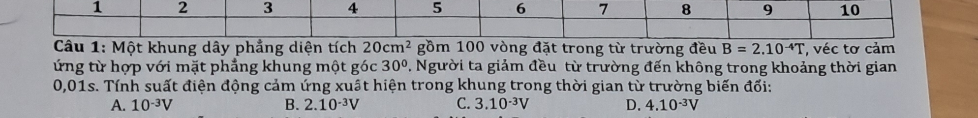 1
2
3
4
5
6
7
8
9
10
Câu 1: Một khung dây phẳng diện tích 20cm^2 gồm 100 vòng đặt trong từ trường đều B=2.10^(-4)T , véc tơ cảm
ứng từ hợp với mặt phẳng khung một góc 30°. Người ta giảm đều từ trường đến không trong khoảng thời gian
0,01s. Tính suất điện động cảm ứng xuất hiện trong khung trong thời gian từ trường biến đổi:
A. 10^(-3)V B. 2.10^(-3)V C. 3.10^(-3)V D. 4.10^(-3)V