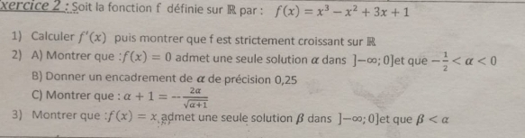 xercice 2 : Soit la fonction f définie sur R par : f(x)=x^3-x^2+3x+1
1) Calculer f'(x) puis montrer que f est strictement croissant sur 
2) A) Montrer que ： f(x)=0 admet une seule solution α dans ]-∈fty ;0] et que - 1/2  <0</tex> 
B) Donner un encadrement de α de précision 0,25
C) Montrer que : alpha +1=- 2alpha /sqrt(alpha +1) 
3) Montrer que ： f(x)=x admet une seule solution β dans ]-∈fty ;0] et que beta