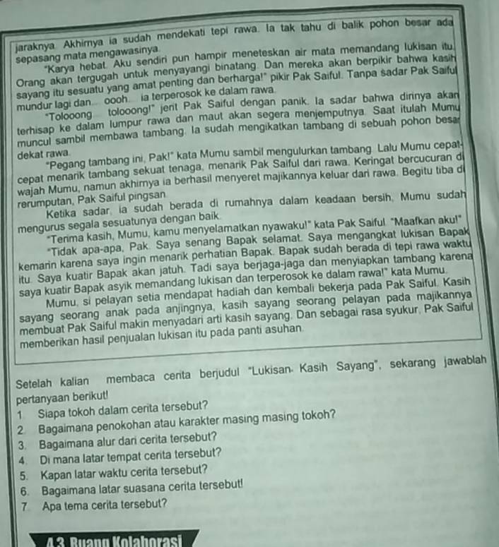 jaraknya. Akhirnya ia sudah mendekati tepi rawa. la tak tahu di balik pohon besar ada
sepasang mata mengawasinya.
"Karya hebat. Aku sendiri pun hampir meneteskan air mata memandang lukisan itu
Orang akan tergugah untuk menyayangi binatang. Dan mereka akan berpikir bahwa kasih
sayang itu sesuatu yang amat penting dan berharga!" pikir Pak Saiful. Tanpa sadar Pak Saiful
mundur lagi dan.. oooh. ia terperosok ke dalam rawa.
"Tolooong tolooong!" jent Pak Saiful dengan panik. Ia sadar bahwa dirinya akan
terhisap ke dalam lumpur rawa dan maut akan segera menjemputnya. Saat itulah Mumu
muncul sambil membawa tambang. la sudah mengikatkan tambang di sebuah pohon besa
dekat rawa
"Pegang tambang ini, Pak!" kata Mumu sambil mengulurkan tambang Lalu Mumu cepat-
cepat menark tambang sekuat tenaga, menarik Pak Saiful dari rawa. Keringat bercucuran d
wajah Mumu, namun akhimya ia berhasil menyeret majikannya keluar dari rawa. Begitu tiba di
rerumputan, Pak Saiful pingsan
Ketika sadar, ia sudah berada di rumahnya dalam keadaan bersih, Mumu sudah
mengurus segala sesuatunya dengan baik.
"Terima kasih, Mumu, kamu menyelamatkan nyawaku!” kata Pak Saiful “Maafkan aku!"
*Tidak apa-apa, Pak. Saya senang Bapak selamat. Saya mengangkat lukisan Bapak
kemarin karena saya ingin menank perhatian Bapak. Bapak sudah berada di tepi rawa waktu
itu. Saya kuatir Bapak akan jatuh. Tadi saya berjaga-jaga dan menyiapkan tambang karena
saya kuatir Bapak asyik memandang lukisan dan terperosok ke dalam rawa!" kata Mumu.
Mumu, si pelayan setia mendapat hadiah dan kembali bekerja pada Pak Saiful. Kasih
sayang seorang anak pada anjingnya, kasih sayang seorang pelayan pada majikannya
membuat Pak Saiful makin menyadari arti kasih sayang. Dan sebagai rasa syukur, Pak Saiful
memberikan hasil penjualan lukisan itu pada panti asuhan.
Setelah kalian membaca cerita berjudul “Lukisan. Kasih Sayang”, sekarang jawablah
pertanyaan berikut!
1 Siapa tokoh dalam cerita tersebut?
2 Bagaimana penokohan atau karakter masing masing tokoh?
3. Bagaimana alur dari cerita tersebut?
4. Di mana latar tempat cerita tersebut?
5. Kapan latar waktu cerita tersebut?
6. Bagaimana latar suasana cerita tersebut!
7 Apa tema cerita tersebut?
43 Ruang Kolaborasi