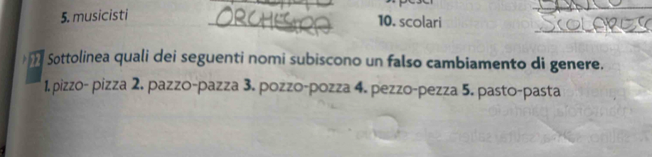 musicisti 10. scolari
Sottolinea quali dei seguenti nomi subiscono un falso cambiamento di genere.
1. pizzo- pizza 2. pazzo-pazza 3. pozzo-pozza 4. pezzo-pezza 5. pasto-pasta