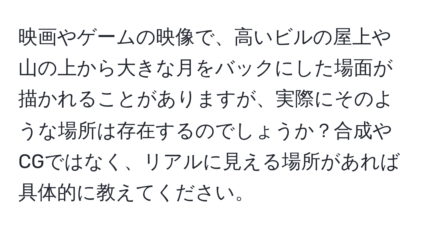 映画やゲームの映像で、高いビルの屋上や山の上から大きな月をバックにした場面が描かれることがありますが、実際にそのような場所は存在するのでしょうか？合成やCGではなく、リアルに見える場所があれば具体的に教えてください。