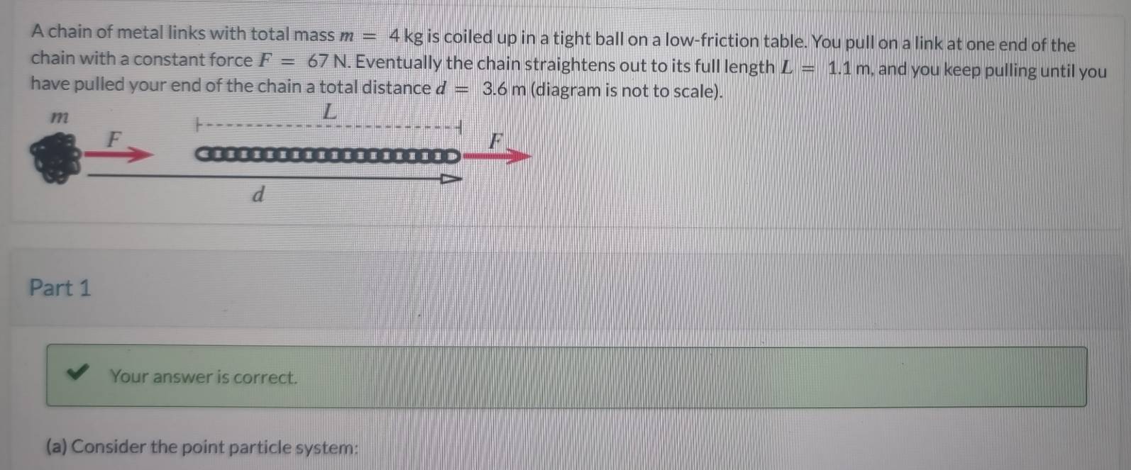 A chain of metal links with total mass m=4kg is coiled up in a tight ball on a low-friction table. You pull on a link at one end of the 
chain with a constant force F=67N. . Eventually the chain straightens out to its full length L=1.1m , and you keep pulling until you 
have pulled your end of the chain a total distance d=3.6m (diagram is not to scale). 
Part 1 
Your answer is correct. 
(a) Consider the point particle system: