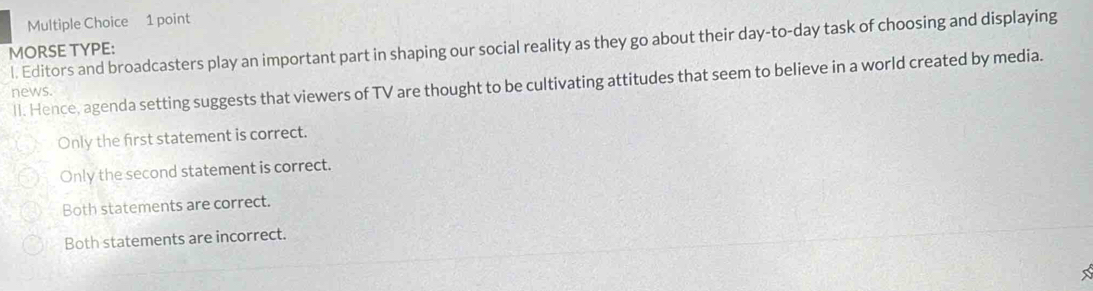 Editors and broadcasters play an important part in shaping our social reality as they go about their day-to-day task of choosing and displaying
MORSE TYPE:
ll. Hence, agenda setting suggests that viewers of TV are thought to be cultivating attitudes that seem to believe in a world created by media.
news
Only the first statement is correct.
Only the second statement is correct.
Both statements are correct.
Both statements are incorrect.