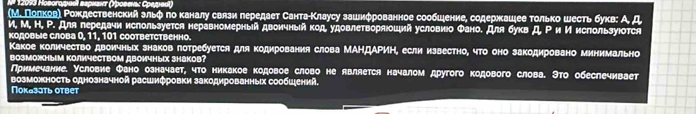 12093 Новогодныι вариант (Уровень: Средниί)
(М. Πолковη Ρождественский зльφ по каналу связи передает СантаίΚлаусу зашифрованное сообшение, содержашее только шесть букв: А Д
И, М, Н, Ρ. Для лередачи используется неравномерный двоичный код удовлетворяюоший условиюо Φано. Для букв Д, Ρ и И используюотся
Κодовые слова 0, 11, 101 соответственно.
Какое количество двоичных знаков потребуется для Κодирования слова МАΗДАΡИΗ, если известно, чΤо оно закодировано минимально
ВозМожныМ ΚоличествоМ дВоичных знаков?
Примечание. Условие Φано означает, что никакое кодовое слово не является началом другого кодового слова. Это обеслечивает
возможность однозначной расшифровки закодированных сообшений.
Показатьответ