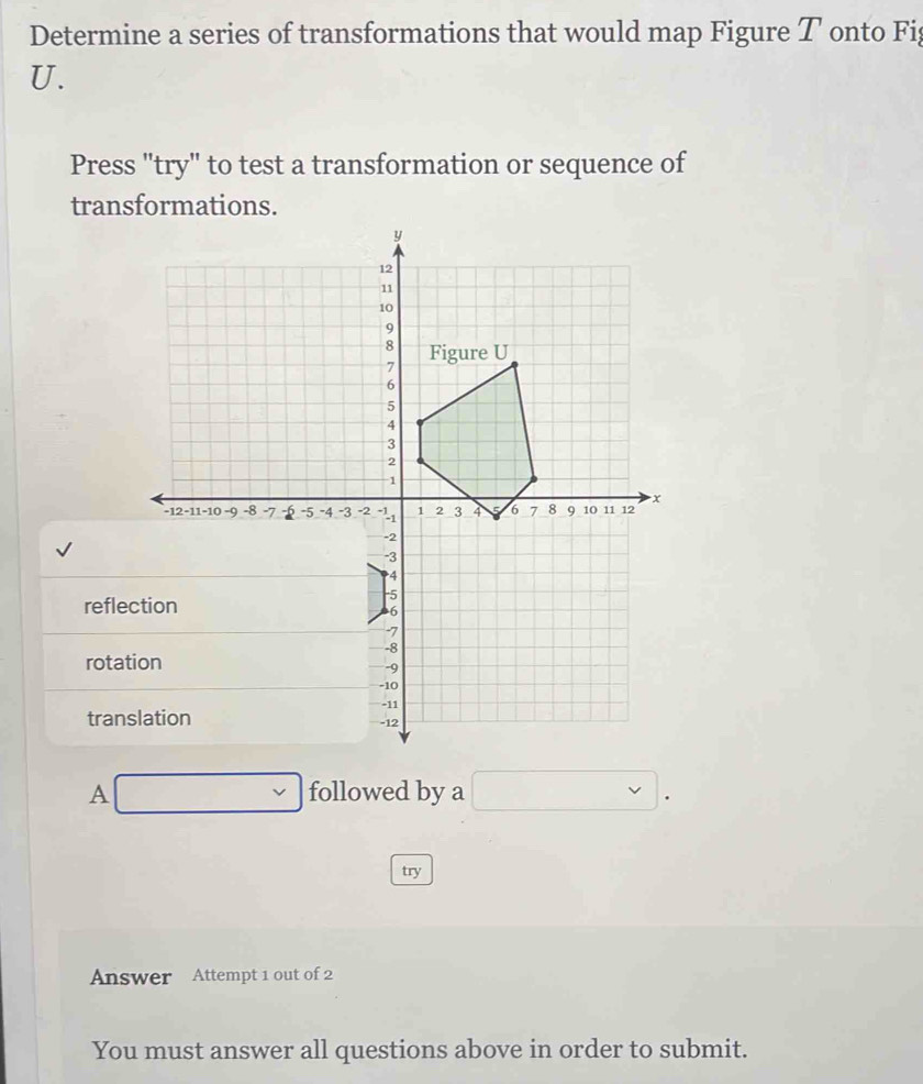 Determine a series of transformations that would map Figure T onto Fi 
U. 
Press "try" to test a transformation or sequence of 
transformations. 
refle 
rota 
tran 
A □  followed by a □. 
try 
Answer Attempt 1 out of 2 
You must answer all questions above in order to submit.