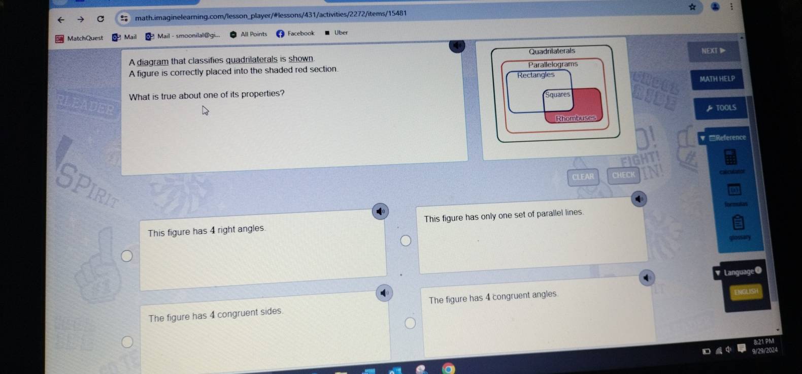 MatchQuest Mail All Points Facebook Über
A diagram that classifies quadrilaterals is shown Quadrlaterals
NEXT
A figure is correctly placed into the shaded red section.
Rectangles MATH HELP
What is true about one of its properties?
Squares
TOOLS
Rhombuses
Reference
CLEAR CHEC
SPIRIT
ormulas
This figure has 4 right angles. This figure has only one set of parallel lines.
Language O
The figure has 4 congruent sides. The figure has 4 congruent angles.