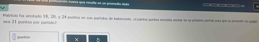 una puntuación nueva que resulte en un promedio dado ____ 05 a 
Patricio ha anotado 18, 20, y 24 puntos en sus partidos de baloncesto. ¿Cuántos puntos necesita anotar en su próximo partido para que su promedio (la media) 
sea 21 puntos por partido? 
puntos