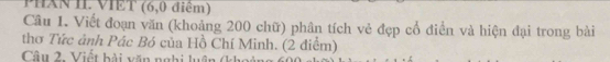 Phân II. VIET (6,0 điêm) 
Câu 1. Viết đoạn văn (khoảng 200 chữ) phân tích vẻ đẹp cổ điển và hiện đại trong bài 
thơ Tức ảnh Pác Bó của Hồ Chí Minh. (2 điểm) 
Câu 2. Viết bài văn nghi luận