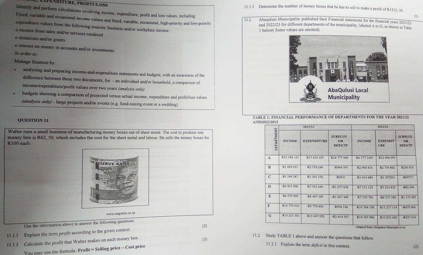 XPEÑBÍTURE, PROFIT/LOSS 11.1.3 Determine the number of money boxes that he has to sell to make a profit of R1312, 50
Identify and perform calculations involving income, expenditure, profit and loss values, including 
(3) 
11.2 Abaqulusi Municipality published their Financial statements for the financial years 2021/22 
Fixed, variable and occasional income values and fixed, variable, occasional, high-priority and low-priority and 2022/23 for different departments of the municipality, labeled A to G, as shown in Table 
expenditure values from the following sources: business and/or workplace income: 
1 below( Some values are omitted) 
o income from sales and/or services rendered 
o donations and/or grants 
o interest on money in accounts and/or investments 
In order to: 
Manage finances by 
analysing and preparing income-and-expenditure statements and budgets, with an awareness of the 
difference between these two documents, for: - an individual and/or household, a comparison of 
income/expenditure/profit values over two years (analysis only) 
budgets showing a comparison of projected versus actual income, expenditure and profit/loss values 
(andlysis only) - large projects and/or events (e.g. fund-raising event or a wedding) 
TABLE 1: FINANCIAL PERFORMANCE OF DEPARTMENTS FOR THE YEAR 2021/22 
QUESTION 11 A 
Walter runs a small business of manufacturing money boxes out of sheet metal. The cost to produce one 
money box is R62, 50, which includes the cost for the sheet metal and labour. He sells the money boxes for
R100 each. 
www.mapetite.co.za 
Use the information above to answer the following questions. 
11.1.1 Explain the term profit according to the given context. (2) 
11.1.2 Calculate the profit that Walter makes on each money box. 
11.2 Study TABLE 1 above and answer the questions that follow 
(3) 11.2.1 Explain the term deficit in this context. (2) 
You may use the formula: Profit = Selling price - Cost price