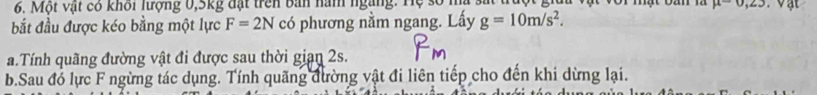 Một vật có khối lượng 0, 5kg đặt trên bản năm ngàng. Hệ : vor mật oan m mu -0, 23
bắt đầu được kéo bằng một lực F=2N có phương nằm ngang. Lấy g=10m/s^2. 
a.Tính quãng đường vật đi được sau thời gian 2s. 
b.Sau đó lực F ngừng tác dụng. Tính quãng đường vật đi liên tiếp cho đến khi dừng lại.