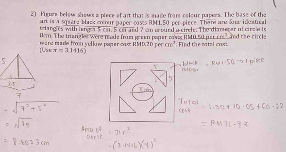 Figure below shows a piece of art that is made from colour papers. The base of the 
art is a square black colour paper costs RM1.50 per piece. There are four identical 
triangles with length 5 cm, 5 cm and 7 cm around a circle. The diameter of circle is
8cm. The triangles were made from green paper costs RM0.50 per cm^2 and the circle 
were made from yellow paper cost RM0.20 per cm^2. Find the total cost. 
Use π =3.1416)