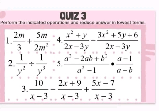 Perform the indicated operations and reduce answer in lowest terms. 
1.  2m/3 + 5m/2m^2 4. (x^2+y)/2x-3y - (3x^2+5y+6)/2x-3y 
2.  1/y^2 /  1/y^3  □  frac 
J  (a^2-2ab+b^2)/a^2-1 ·  (a-1)/a-b 
3.  10/x-3 - (2x+9)/x-3 + (5x-7)/x-3 