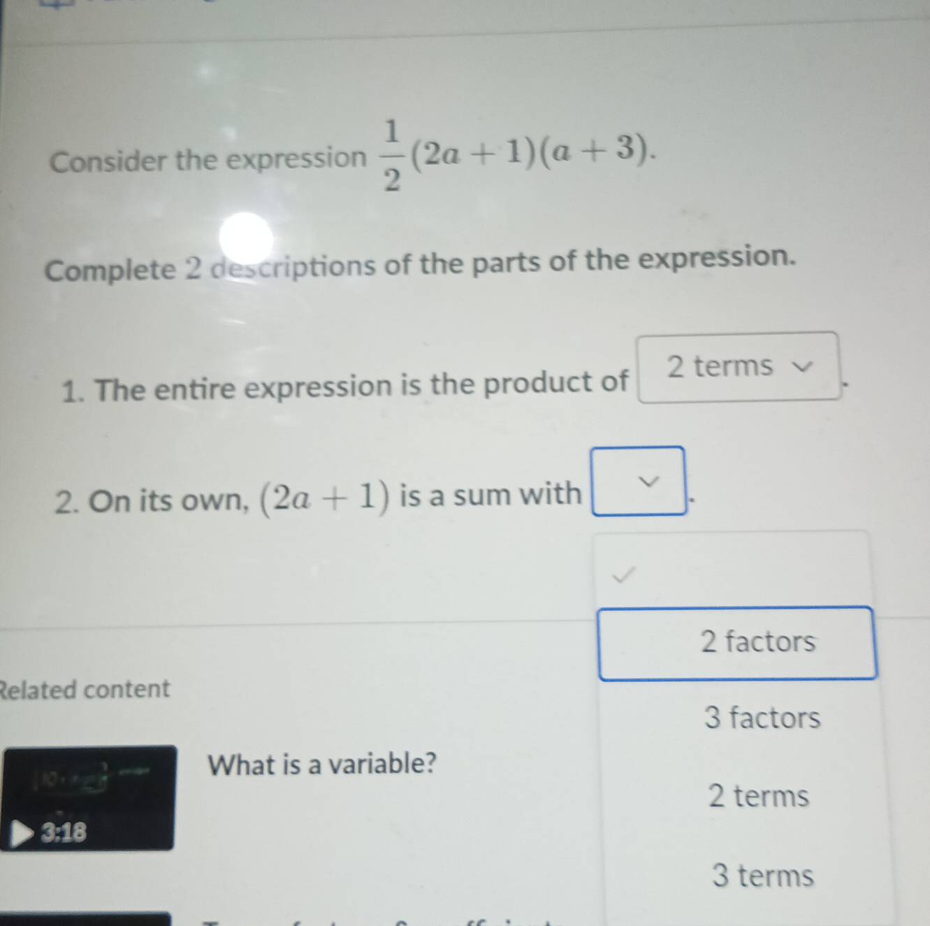 Consider the expression  1/2 (2a+1)(a+3). 
Complete 2 descriptions of the parts of the expression.
1. The entire expression is the product of
2 terms
2. On its own, (2a+1) is a sum with v|.
2 factors
Related content
3 factors
10:x=5
What is a variable?
2 terms
3:18
3 terms