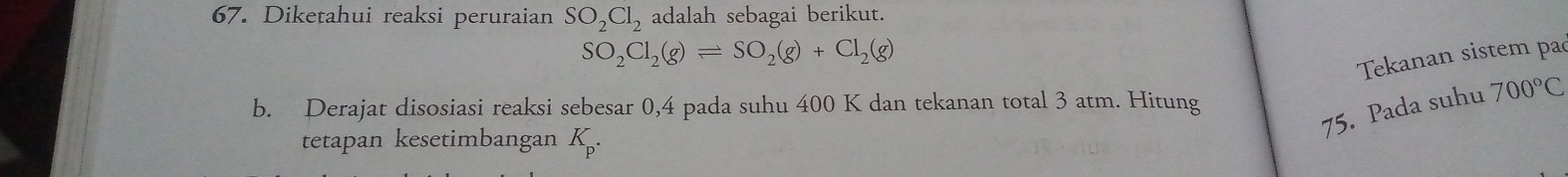 Diketahui reaksi peruraian SO_2Cl_2 adalah sebagai berikut.
SO_2Cl_2(g)leftharpoons SO_2(g)+Cl_2(g)
Tekanan sistem pa 
75. Pada suhu 700°C
b. Derajat disosiasi reaksi sebesar 0,4 pada suhu 400 K dan tekanan total 3 atm. Hitung 
tetapan kesetimbangan K_p.