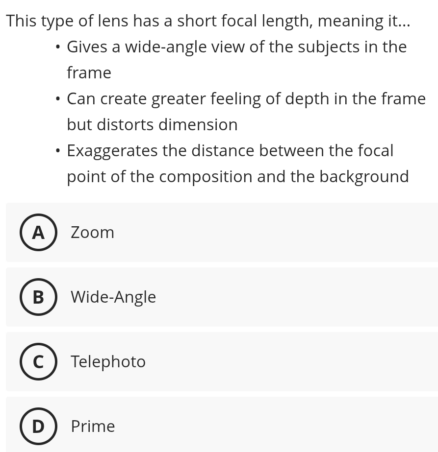 This type of lens has a short focal length, meaning it...
Gives a wide-angle view of the subjects in the
frame
Can create greater feeling of depth in the frame
but distorts dimension
Exaggerates the distance between the focal
point of the composition and the background
A Zoom
B Wide-Angle
Telephoto
Prime