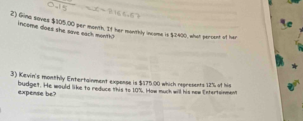 Gina saves $105,00 per month. If her monthly income is $2400, what percent of her income does she save each month? 
3) Kevin's monthly Entertainment expense is $175.00 which represents 12% of his 
budget. He would like to reduce this to 10%. How much will his new Entertainment 
expense be?