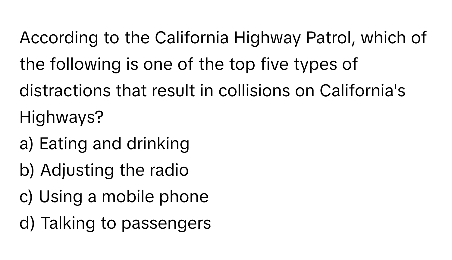 According to the California Highway Patrol, which of the following is one of the top five types of distractions that result in collisions on California's Highways?

a) Eating and drinking 
b) Adjusting the radio 
c) Using a mobile phone 
d) Talking to passengers