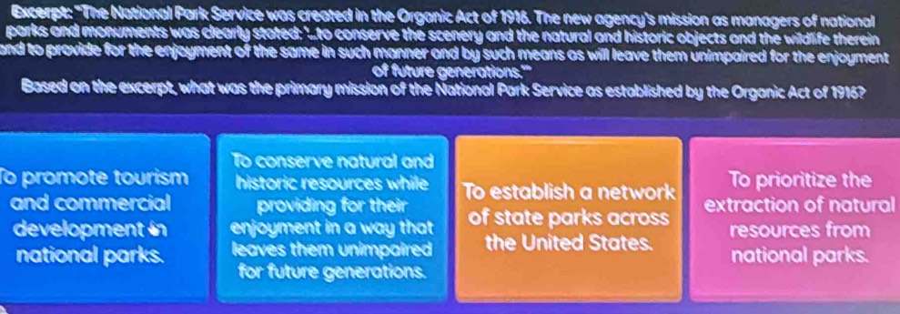 Excerpt: "The National Park Service was created in the Organic Act of 1916. The new agency's mission as managers of national
parks and monuments was clearly stated: '..to conserve the scenery and the natural and historic objects and the wildlife therein
and to provide for the enjoyment of the same in such manner and by such means as will leave them unimpaired for the enjoyment 
of future generations.'''
Based on the excerpt, what was the primary mission of the National Park Service as established by the Organic Act of 1916?
To conserve natural and
To promote tourism historic resources while To establish a network To prioritize the
and commercial providing for their of state parks across extraction of natural
development in enjoyment in a way that the United States. resources from
national parks. leaves them unimpaired national parks.
for future generations.