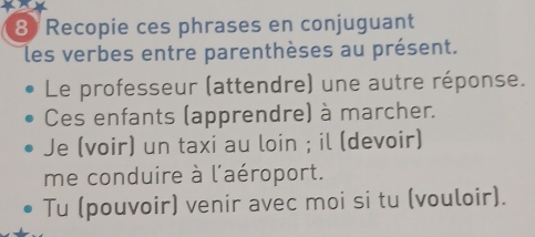 Recopie ces phrases en conjuguant 
les verbes entre parenthèses au présent. 
Le professeur (attendre) une autre réponse. 
Ces enfants (apprendre) à marcher. 
Je (voir) un taxi au loin ; il (devoir) 
me conduire à l'aéroport. 
Tu (pouvoir) venir avec moi si tu (vouloir).