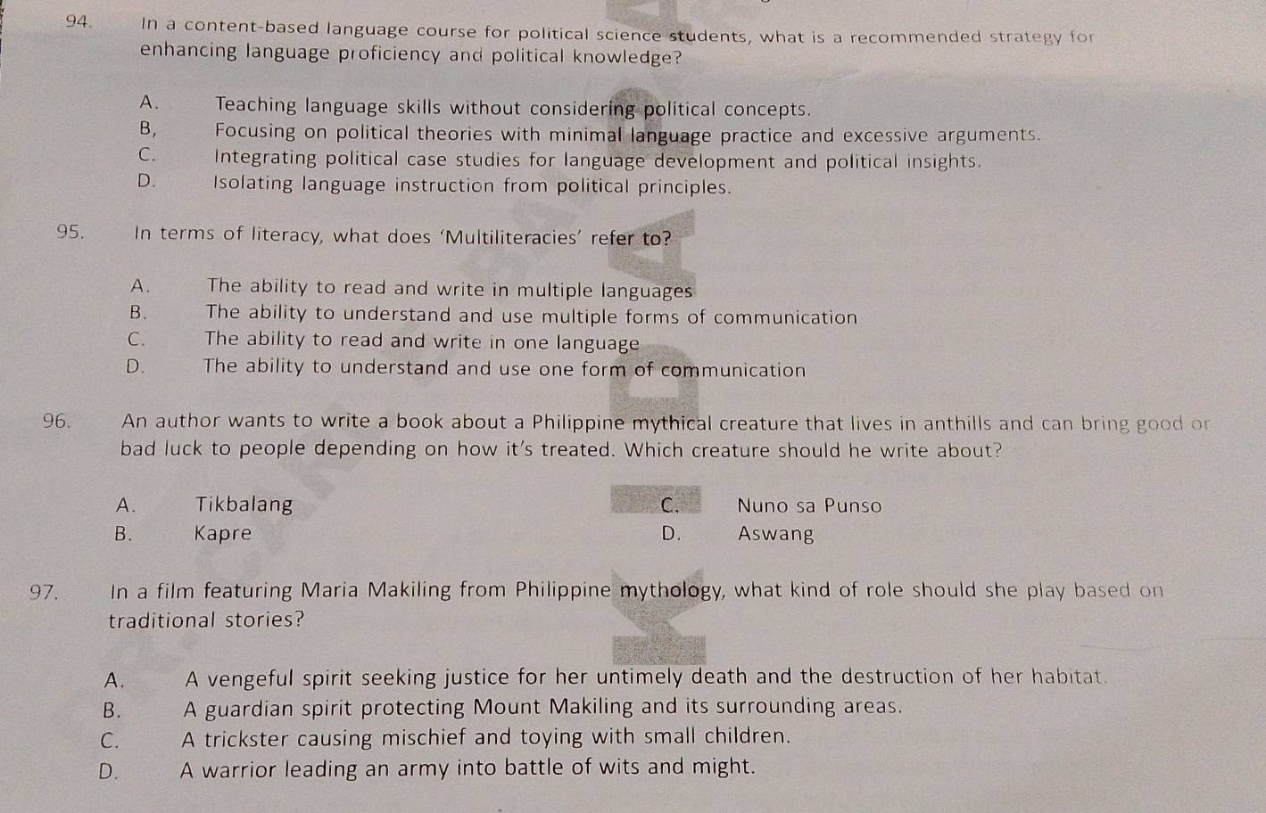 In a content-based language course for political science students, what is a recommended strategy for
enhancing language proficiency and political knowledge?
A. Teaching language skills without considering political concepts.
B, Focusing on political theories with minimal language practice and excessive arguments.
C. Integrating political case studies for language development and political insights.
D. the Isolating language instruction from political principles.
95. In terms of literacy, what does ‘Multiliteracies’ refer to?
A. 3 The ability to read and write in multiple languages
B. The ability to understand and use multiple forms of communication
C. The ability to read and write in one language
D. The ability to understand and use one form of communication
96. An author wants to write a book about a Philippine mythical creature that lives in anthills and can bring good on
bad luck to people depending on how it's treated. Which creature should he write about?
A. Tikbalang C. Nuno sa Punso
B. Kapre D. Aswang
97. In a film featuring Maria Makiling from Philippine mythology, what kind of role should she play based on
traditional stories?
A. A vengeful spirit seeking justice for her untimely death and the destruction of her habitat.
B. A guardian spirit protecting Mount Makiling and its surrounding areas.
C. A trickster causing mischief and toying with small children.
D. A warrior leading an army into battle of wits and might.