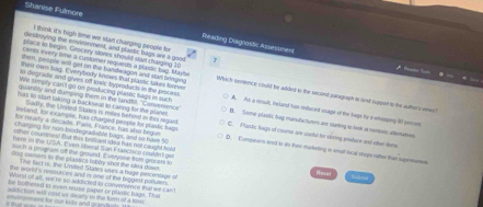 Shanise Fulmore Reading Diagnostic Assestmen
think it's high time we start changing people for
destrrying the envonment, and plarstic bags are a good
place to begin. Grocery stoves should strt charging 10
certs every time a customer requess a plaslic tug. Maybe
thest eam bag. E vetybody knows that plastic Sake lvove
o degrade and gives off tacic hyprotucts in the process
then, people wil get on the bandwagon and sam bringing Which sindence could be alded to the second paragragh to land suppon to the aulhor's wews?
quantily and dumping them in the landtit. "Convemence"
We simplly can't go on producing plaseic hags in eact A. As a resull, beland has rnduced osage of the hagn by a whepping 90 percont
Sadly, the Ursted Vakes is miles behind in tis regard
has so stan taking a backseal to canng for the plane B. Some plastic big manofacturers are starbng to look it nont; alemarves
ieslaed, for ex ample, has charged people for plastic bage C. Plastic bags of course are uvebl for srving prifure and oter tme
Charping for non-byodegradable bags, and is hie 5
for nearly a decade. Paris, France, has also begun D. Eurpwars wed to do thire marketing in smad-tocal shepe cather than supermoke
then counres! fur this briliant idea has not caught hol
here in the USA. Tven liberal San Francis o coabltt ge
ch a program off the ground. IE veiyane from grocses to Sudmet
dog owners to the plassics tobly shot the idea down
The fact is, the Lvited Stiles uses a huge percentage of
Reval
The world's rescurces and is one of thi biggest polluters.
Worst of all, we re so addicked to convenience that we can
he bothered to even reurse paper or plantic bags. That
addiction will cost us dearly in the form of a tox