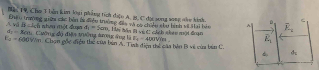 Cho 3 bản kim loại phẳng tích điện A, B, C đặt song song như hình.
C
Điện trường giữa các bản là điện trường đều và có chiều như hình vẽ.Hai bản
A
B vector E_2
A và B cách nhau một đoạn d_1=5cm , Hai bản B và C cách nhau một đoạn
d_2=8cn * Cường độ điện trường tương ứng là E_1=400V/m,
vector E_1
E_2=600V/m. Chọn gốc điện thế của bản A. Tính điện thể của bản B và của bản C.
d_1 d_2