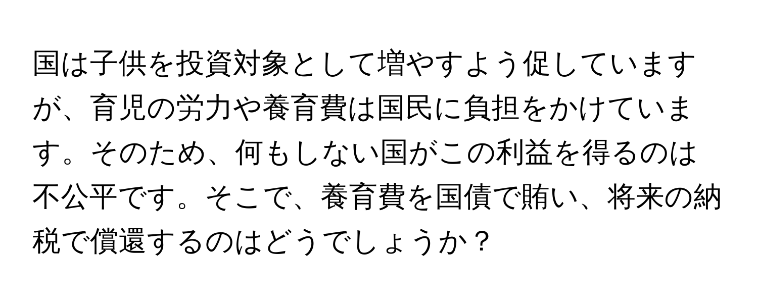 国は子供を投資対象として増やすよう促していますが、育児の労力や養育費は国民に負担をかけています。そのため、何もしない国がこの利益を得るのは不公平です。そこで、養育費を国債で賄い、将来の納税で償還するのはどうでしょうか？