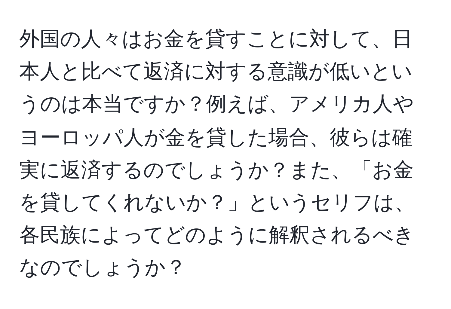 外国の人々はお金を貸すことに対して、日本人と比べて返済に対する意識が低いというのは本当ですか？例えば、アメリカ人やヨーロッパ人が金を貸した場合、彼らは確実に返済するのでしょうか？また、「お金を貸してくれないか？」というセリフは、各民族によってどのように解釈されるべきなのでしょうか？