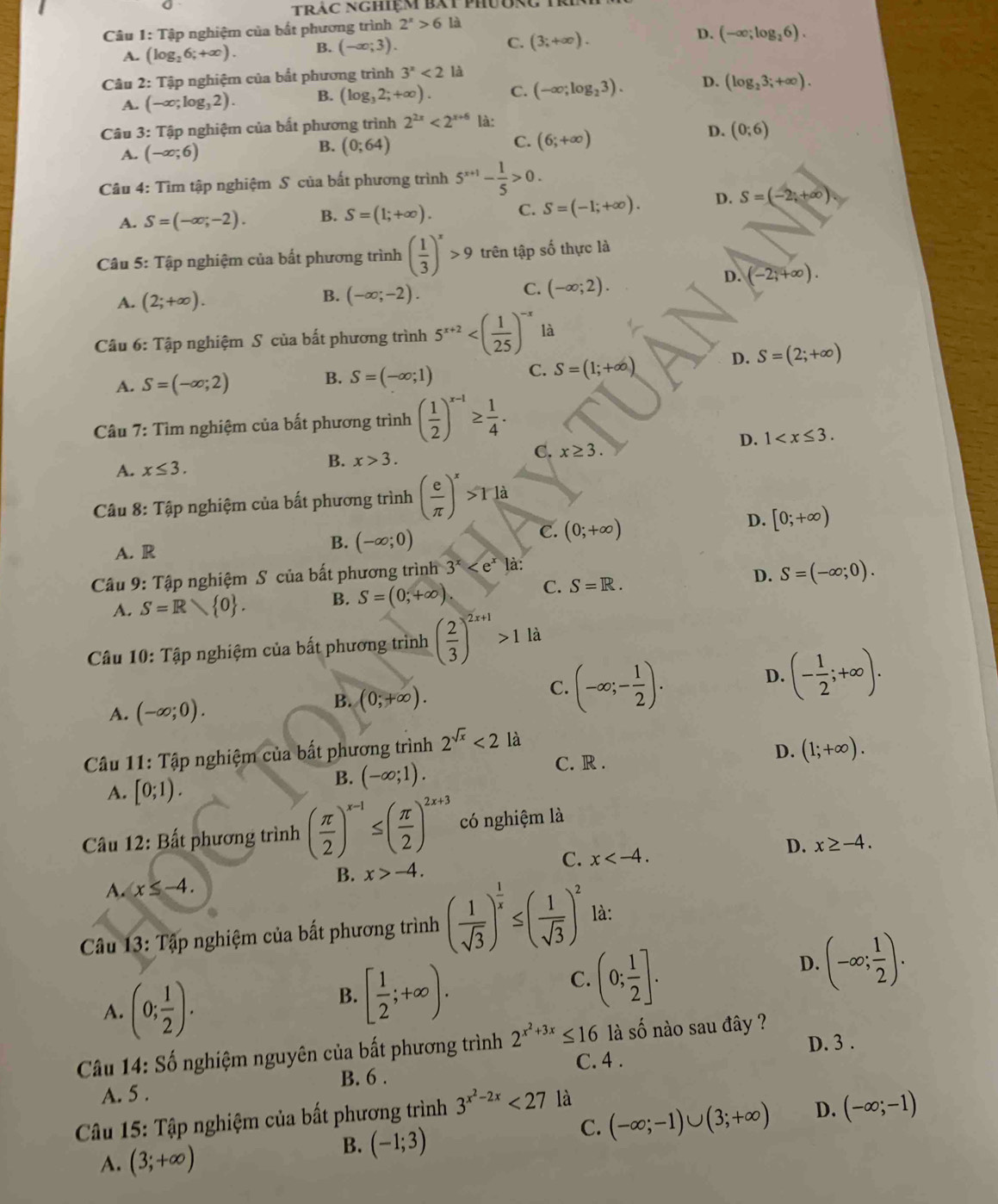 tràc nghiệm bắt phụu
Câu 1: Tập nghiệm của bắt phương trình 2^x>6 là
D.
A. (log _26;+∈fty ). B. (-∈fty ;3). C. (3;+∈fty ). (-∈fty ;log _26).
Câu 2: Tập nghiệm của bắt phương trình 3^x<2</tex> là
A. (-∈fty ;log _32). B. (log _32;+∈fty ). C. (-∈fty ;log _23). D. (log _23;+∈fty ).
Câu 3: Tập nghiệm của bất phương trình 2^(2x)<2^(x+6) là:
A. (-∈fty ;6)
C.
B. (0;64) (6;+∈fty )
D. (0;6)
Câu 4: Tìm tập nghiệm S của bất phương trình 5^(x+1)- 1/5 >0.
A. S=(-∈fty ,-2). B. S=(1;+∈fty ). C. S=(-1;+∈fty ). D. S=(-2;+∈fty )
Câu 5: Tập nghiệm của bất phương trình ( 1/3 )^x>9 trên tập số thực là
A. (2;+∈fty ).
B. (-∈fty ;-2).
C. (-∈fty ;2).
D. (-2;+∈fty ).
Câu 6: Tập nghiệm S của bất phương trình 5^(x+2) là
A. S=(-∈fty ;2) B. S=(-∈fty ;1) C. S=(1;+∈fty )
D. S=(2;+∈fty )
Câu 7: Tìm nghiệm của bất phương trình ( 1/2 )^x-1≥  1/4 .
D. 1
C. x≥ 3.
A. x≤ 3.
B. x>3.
Câu 8: Tập nghiệm của bất phương trình ( e/π  )^x>Tla
D. [0;+∈fty )
A. R
B. (-∈fty ;0)
C. (0;+∈fty )
Câu 9: Tập nghiệm S của bất phương trình 3^x là:
A. S=R  0 . B. S=(0;+∈fty )
C. S=R.
D. S=(-∈fty ;0).
Câu 10: Tập nghiệm của bất phương trình ( 2/3 )^2x+1>1 là
A. (-∈fty ;0).
B. (0;+∈fty ).
C. (-∈fty ;- 1/2 ).
D. (- 1/2 ;+∈fty ).
Câu 11: Tập nghiệm của bất phương trình 2^(sqrt(x))<2</tex> là
A. [0;1).
B. (-∈fty ;1). C. R . D. (1;+∈fty ).
Câu 12: Bất phương trình ( π /2 )^x-1≤ ( π /2 )^2x+3 có nghiệm là
A. x≤ -4. B. x>-4. C. x D. x≥ -4.
*  Câu 13: Tập nghiệm của bất phương trình ( 1/sqrt(3) )^ 1/x ≤ ( 1/sqrt(3) )^2 là:
D. (-∈fty ; 1/2 ).
A. (0; 1/2 ).
B. [ 1/2 ;+∈fty ).
C. (0; 1/2 ].
D. 3 .
Câu 14: Số nghiệm nguyên của bất phương trình 2^(x^2)+3x≤ 16 là số nào sau đây ?
C. 4 .
A. 5 . B. 6 .
C. (-∈fty ;-1)∪ (3;+∈fty ) D. (-∈fty ;-1)
* Câu 15: Tập nghiệm của bất phương trình 3^(x^2)-2x<27</tex> là
A. (3;+∈fty )
B. (-1;3)