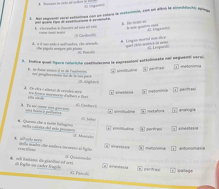 Tornano in cielo ad ardere le favole.
(G. Ungaretti)
2. Nei sequenti versi sottolinea con un colore le metonimie, con un altro le sineddochi; spiega
poi quale tipo di sostituzione è avvenuta.
3. Ho tirato su
1. s'accendon le finestre ad una ad una
le mie quattro ossa
(G. Ungaretti)
come tanti teatri
(V. Cardarelli)
4. Lingua mortal non dice
2. e il suo nido è nell'ombra, che attende,
quel ch'io sentiva in seno.
che pigola sempre più piano.
(G. Leopardi)
(G. Pascoli)
3. Indica quali figure retoriche costituiscono le espressioni sottolineate nei seguenti versi.
1. se fosse amico il re de l'universo, a similitudine b perifrasi metonimia
noi pregheremmo lui de la tua pace
(D. Alighieri)
2. Or ch'a i silenzi di cerulea sera
a sinestesia b metonimia c perifrasi
tra fresco mormorio d'alberi e fiori
ella siede
(G. Carducci)
3. Tu sei come una giovane,
una bianca pollastra.
a similitudine b metafora c analogia
(U. Saba)
4. Questo che a notte balugina
nella calotta del mio pensiero
a similitudine b perifrasi c sinestesia
(E. Montale)
5. all'urlo nero
della madre che andava incontro al figlio
a sinestesia b metonimia cantonomasia
crocifisso
(S. Quasimodo)
6. odi lontano, da giardini ed orti, a sinestesia b perifrasi c ipallage
di foglie un cader fragile
(G. Pascoli)