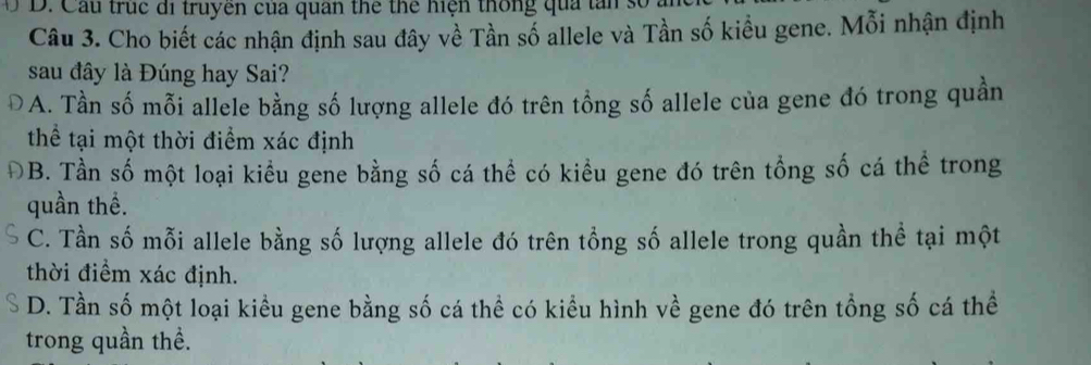 Cầu trục di truyen của quan thể thể hiện thống qua tấn số
Câu 3. Cho biết các nhận định sau đây về Tần số allele và Tần số kiều gene. Mỗi nhận định
sau đây là Đúng hay Sai?
A. Tần số mỗi allele bằng số lượng allele đó trên tổng số allele của gene đó trong quần
thể tại một thời điểm xác định
ĐB. Tần số một loại kiểu gene bằng số cá thể có kiều gene đó trên tổng số cá thể trong
quần thể.
C. Tần số mỗi allele bằng số lượng allele đó trên tổng số allele trong quần thể tại một
thời điểm xác định.
D. Tần số một loại kiều gene bằng số cá thể có kiểu hình về gene đó trên tổng số cá thể
trong quần thể.