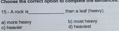 Choose the correct option to complete the sentences.
15.- A rock is_ than a leaf (heavy).
a) more heavy b) most heavy
c) heavier d) heaviest