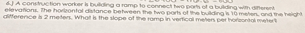 6.) A construction worker is building a ramp to connect two parts of a building with different 
elevations. The horizontal distance between the two parts of the building is 10 meters, and the height 
difference is 2 meters. What is the slope of the ramp in vertical meters per horizontal meter?