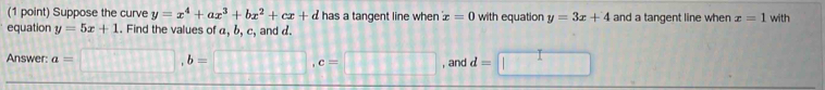 Suppose the curve y=x^4+ax^3+bx^2+cx+d has a tangent line when x=0 with equation y=3x+4 and a tangent line when x=1 with 
equation y=5x+1. Find the values of a, b, c, and d. 
Answer: a=□ , b=□ , c=□ , and d=□