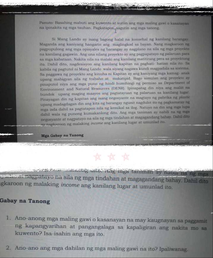 Panuto: Basahing mabuti ang kuwento at suriin ang mga maling gawi o kasanayan
na ipinakita ng mga tauhan. Pagkatapos, sagutin ang mga tanong.
Si Mang Lando ay isang bagong halal na konsehal ng kanilang barangay.
Maganda ang kaniyang hangarin ang maglingkod sa bayan. Nang magkaroon ng
pagpupulong ang mga opisyales ng barangay ay nagplano na sila ng mga proyekto
na kanilang gagawin. Ang una nilang proyekto ay ang pagpapatayo ng palaruan para
sa mga kabataan. Nakita nila na malaki ang kanilang matitirang pera sa proyektong
ito. Dahil dito, nagdesisyon ang kanilang kapitan na paghati- hatian nila ito. Sa
kabila ng pagtutol ni Mang Lando wala siyang nagawa kundi magpadala sa sistema.
Sa paggawa ng proyekto ang kinuha ni Kapitan ay ang kaniyang mga kamag- anak
upang mabigyan sila ng trabaho at makatipid. Bago simulan ang proyekto ay
pinaputol niya ang mga puno ng hindi humihingi ng permiso sa Department of
Environment and Natural Resources (DENR). Ipinapatag din niya ang maliit na
bundok upang maging maayos ang pagtatayuan ng palaruan sa kanilang lugar.
Pinayagan din ng kapitan ang isang negosyante na magtayo ng pabrika ng plastic
upang madagdagan din ang kita ng barangay ngunit nagdulot ito ng pagkamatay ng
mga isda dahil sa pagtatapon nila ng kemikal sa ilog. Natuyo na din ang mga lupa
dahil wala ng punong kumakanlong dito. Ang mga taniman ay nabili na ng mga
negosyante at nagpatayo na sila ng mga tindahan at magagandang bahay. Dahil dito
ay nagkaroon ng malaking income ang kanilang lugar at umunlad ito.
Mga Gabay na Tanong
tto. Ang mnga taniman ay nabi na ng mga
e          atayo na sila ng mga tindahan at magagandang bahay. Dahil dito
gkaroon ng malaking income ang kanilang lugar at umunlad ito.
Gabay na Tanong
1. Ano-anong mga maling gawi o kasanayan na may kaugnayan sa paggamit
ng kapangyarihan at pangangalaga sa kapaligiran ang nakita mo sa
kuwento? Isa-isahin ang mga ito.
2. Ano-ano ang mga dahilan ng mga maling gawi na ito? Ipaliwanag.