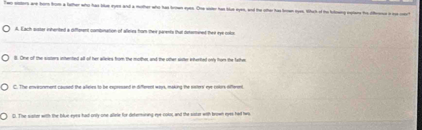 Two sisters are born from a father who has blue eyes and a mother who has brown eyes. One sister has blue eyes, and the other has brown eyes. Which of ths following explans this difference in eye coor?
A. Each sister inhented a different combination of afleles from their parents that determined their eye color
B. One of the sisters inherited all of her alleles from the mother, and the other sister inherited only from the father
C. The envizonment caused the alleles to be expressed in different ways, making the sisters' eye colors different.
D. The sister with the blue eyes had onily one allele for determining eye color, and the sister with brown eyes had two