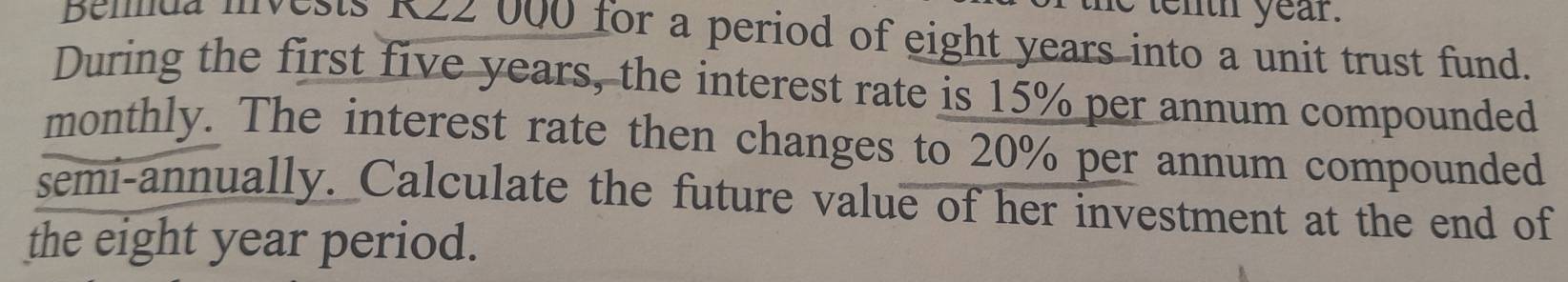 tenth year. 
Belda invests RZ2 000 for a period of eight years into a unit trust fund. 
During the first five years, the interest rate is 15% per annum compounded 
monthly. The interest rate then changes to 20% per annum compounded 
semi-annually. Calculate the future value of her investment at the end of 
the eight year period.