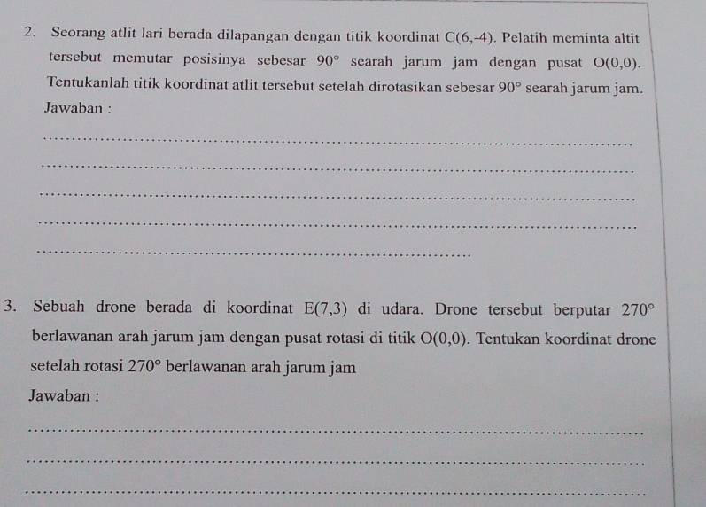 Seorang atlit lari berada dilapangan dengan titik koordinat C(6,-4). Pelatih meminta altit 
tersebut memutar posisinya sebesar 90° searah jarum jam dengan pusat O(0,0). 
Tentukanlah titik koordinat atlit tersebut setelah dirotasikan sebesar 90° searah jarum jam. 
Jawaban : 
_ 
_ 
_ 
_ 
_ 
3. Sebuah drone berada di koordinat E(7,3) di udara. Drone tersebut berputar 270°
berlawanan arah jarum jam dengan pusat rotasi di titik O(0,0). Tentukan koordinat drone 
setelah rotasi 270° berlawanan arah jarum jam 
Jawaban : 
_ 
_ 
_