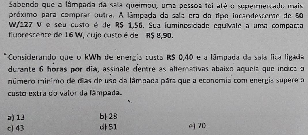 Sabendo que a lâmpada da sala queimou, uma pessoa foi até o supermercado mais
próximo para comprar outra. A lâmpada da sala era do tipo incandescente de 60
W/127 V e seu custo é de R$ 1,56. Sua luminosidade equivale a uma compacta
fluorescente de 16 W, cujo custo é de R$ 8,90.
Considerando que o kWh de energia custa R$ 0,40 e a lâmpada da sala fica ligada
durante 6 horas por dia, assinale dentre as alternativas abaixo aquela que indica o
múmero mínimo de dias de uso da lâmpada pára que a economia com energia supere o
custo extra do valor da lâmpada.
a) 13 b) 28
c) 43 d) 51 e 70