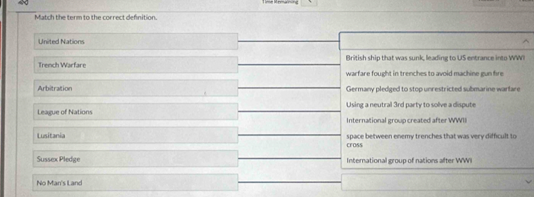 Match the term to the correct definition.
United Nations
Trench Warfare British ship that was sunk, leading to US entrance into WWI
warfare fought in trenches to avoid machine gun fire
Arbitration Germany pledged to stop unrestricted submarine warfare
Using a neutral 3rd party to solve a dispute
League of Nations
International group created after WWII
Lusitania space between enemy trenches that was very difficult to
cross
Sussex Pledge International group of nations after WWI
No Man's Land