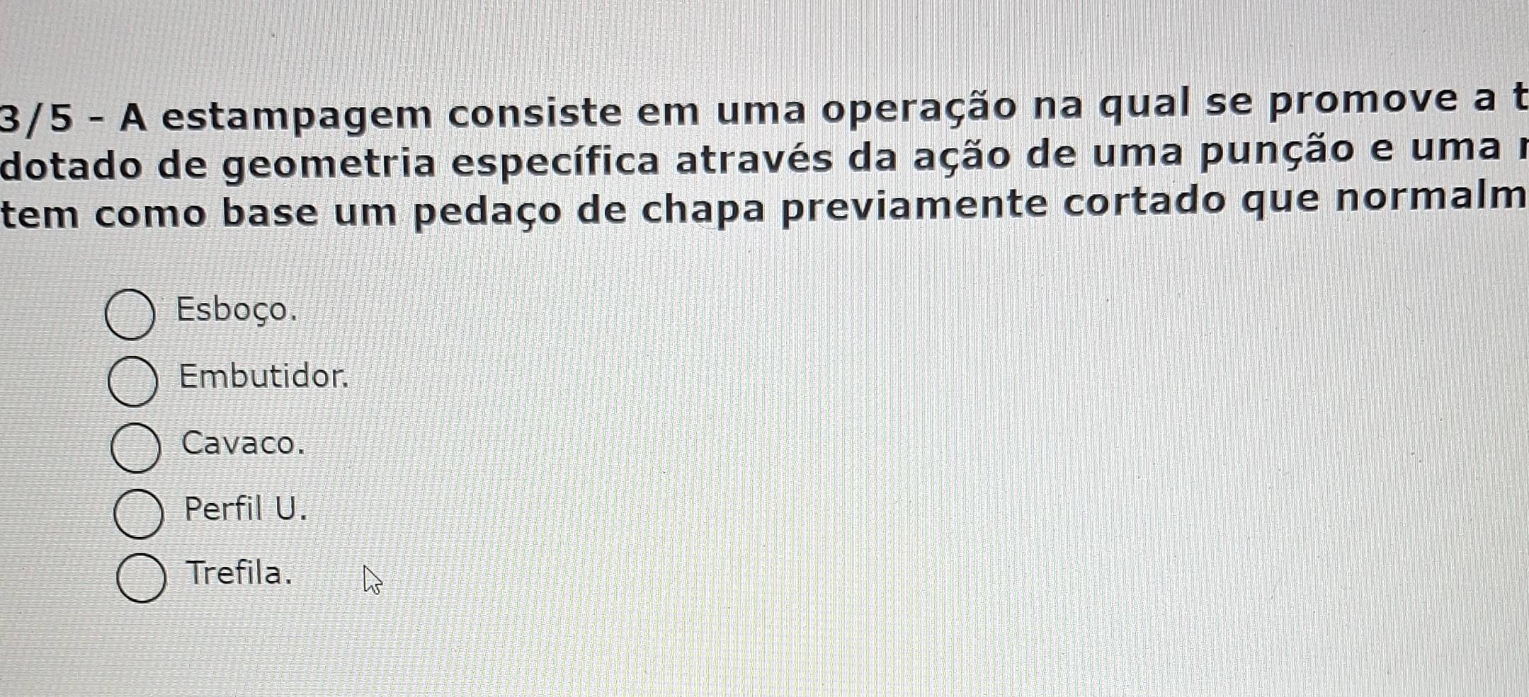 3/5 - A estampagem consiste em uma operação na qual se promove a t
dotado de geometria específica através da ação de uma punção e uma r
tem como base um pedaço de chapa previamente cortado que normalm
Esboço.
Embutidor.
Cavaco.
Perfil U.
Trefila.