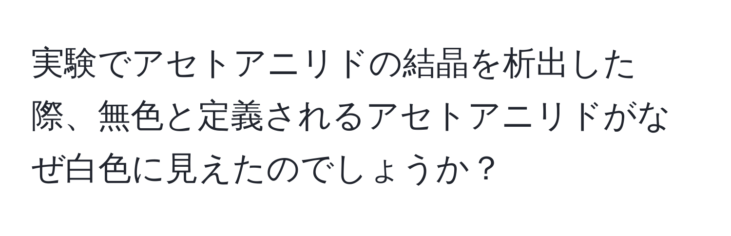 実験でアセトアニリドの結晶を析出した際、無色と定義されるアセトアニリドがなぜ白色に見えたのでしょうか？