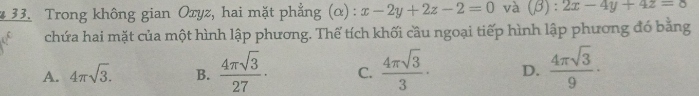 Trong không gian Oxyz, hai mặt phẳng (α) : x-2y+2z-2=0 và (beta ):2x-4y+4z=8
chứa hai mặt của một hình lập phương. Thể tích khối cầu ngoại tiếp hình lập phương đó bằng
A. 4π sqrt(3). B.  4π sqrt(3)/27 ·  4π sqrt(3)/3 ·  4π sqrt(3)/9 ·
C.
D.