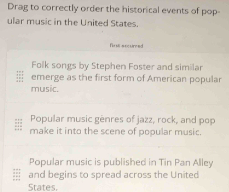 Drag to correctly order the historical events of pop- 
ular music in the United States. 
first occurred 
Folk songs by Stephen Foster and similar 
emerge as the first form of American popular 
music. 
Popular music genres of jazz, rock, and pop 
make it into the scene of popular music. 
Popular music is published in Tin Pan Alley 
and begins to spread across the United 
States.