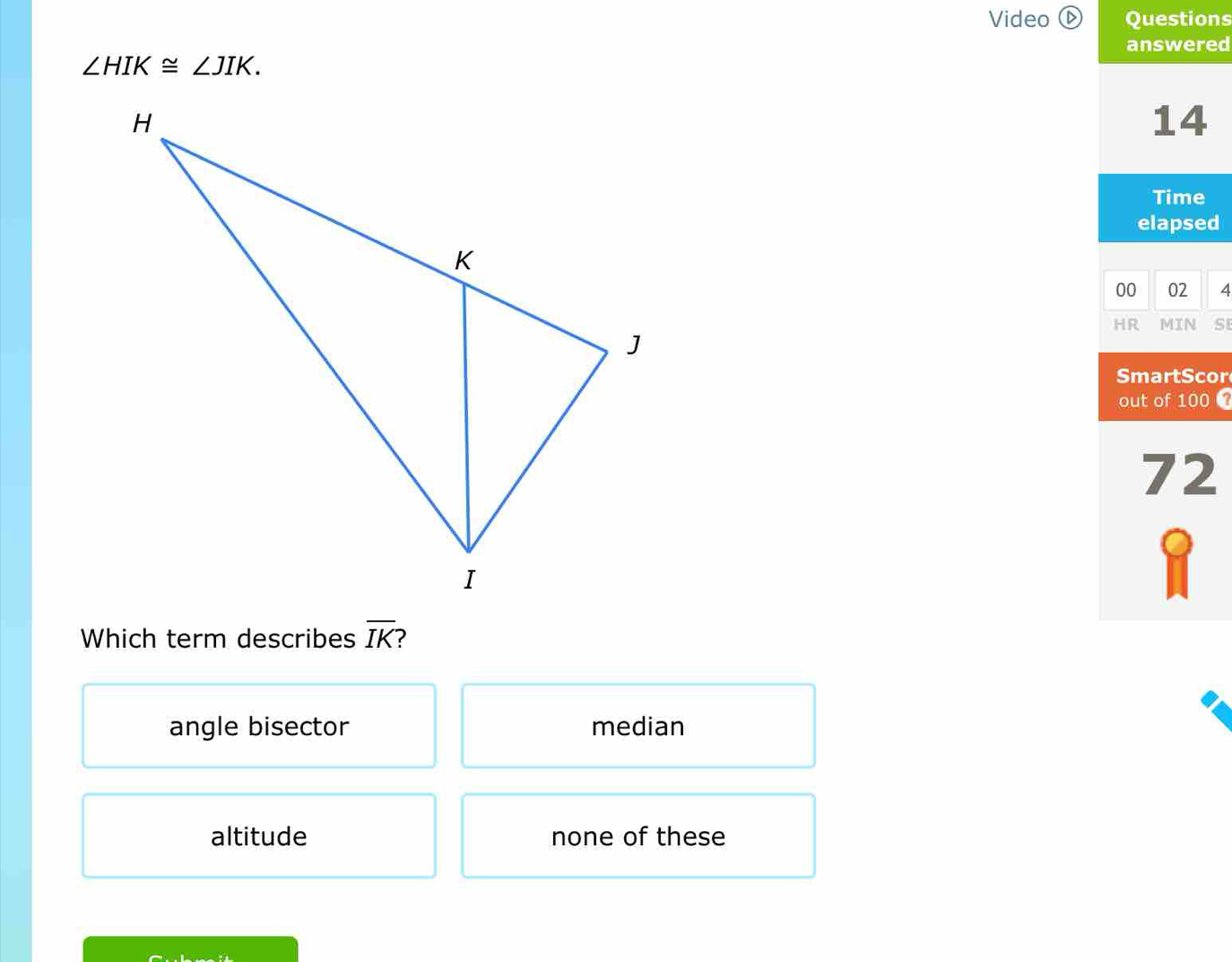 Video ⓑ Questions
answered
∠ HIK≌ ∠ JIK. 
14
Time
elapsed
00 02 4
HR MIN S
SmartScor
out of 100
72
Which term describes overline IK
angle bisector median
altitude none of these