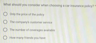 What should you consider when choosing a car insurance policy? *
Only the price of the policy
The company's customer service
The number of coverages available
How many friends you have