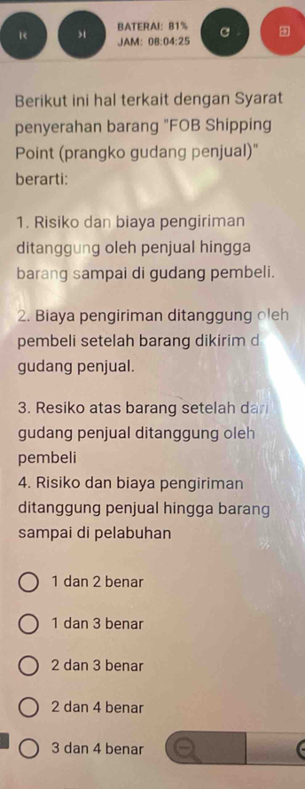 1< > BATERAI： 81% C
JAM: 08:04:25
Berikut ini hal terkait dengan Syarat
penyerahan barang "FOB Shipping
Point (prangko gudang penjual)"
berarti:
1. Risiko dan biaya pengiriman
ditanggung oleh penjual hingga
barang sampai di gudang pembeli.
2. Biaya pengiriman ditanggung oleh
pembeli setelah barang dikirim d
gudang penjual.
3. Resiko atas barang setelah dar
gudang penjual ditanggung oleh
pembeli
4. Risiko dan biaya pengiriman
ditanggung penjual hingga barang
sampai di pelabuhan
1 dan 2 benar
1 dan 3 benar
2 dan 3 benar
2 dan 4 benar
3 dan 4 benar